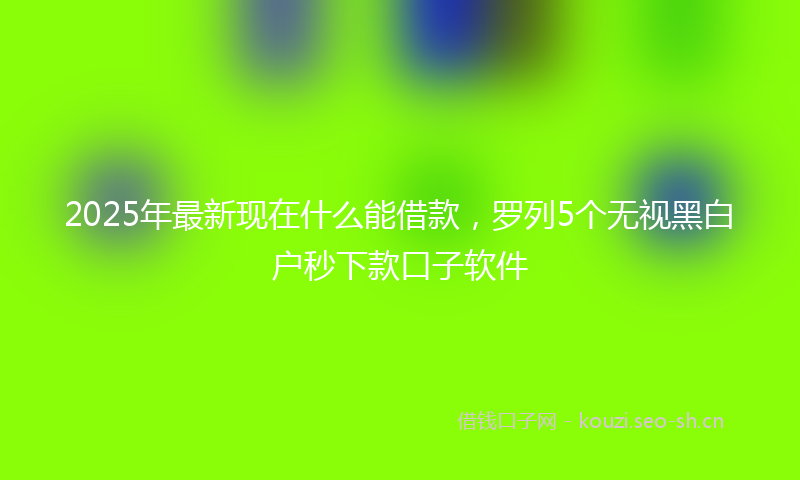 2025年最新现在什么能借款，罗列5个无视黑白户秒下款口子软件