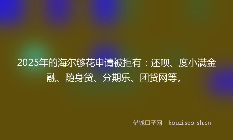 2025年的海尔够花申请被拒有：还呗、度小满金融、随身贷、分期乐、团贷网等。