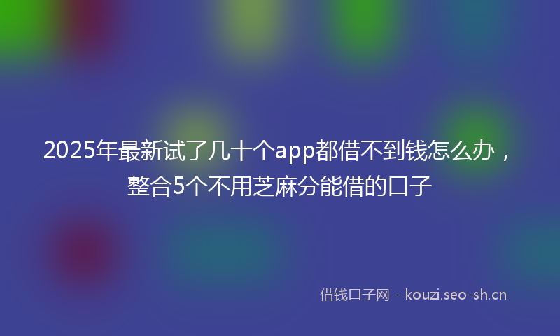 2025年最新试了几十个app都借不到钱怎么办，整合5个不用芝麻分能借的口子