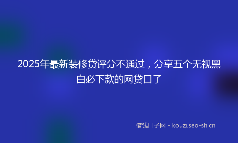 2025年最新装修贷评分不通过，分享五个无视黑白必下款的网贷口子