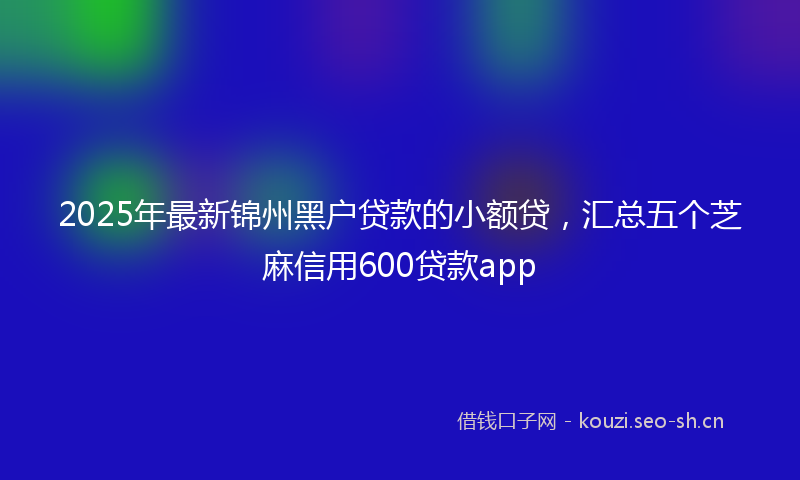 2025年最新锦州黑户贷款的小额贷，汇总五个芝麻信用600贷款app