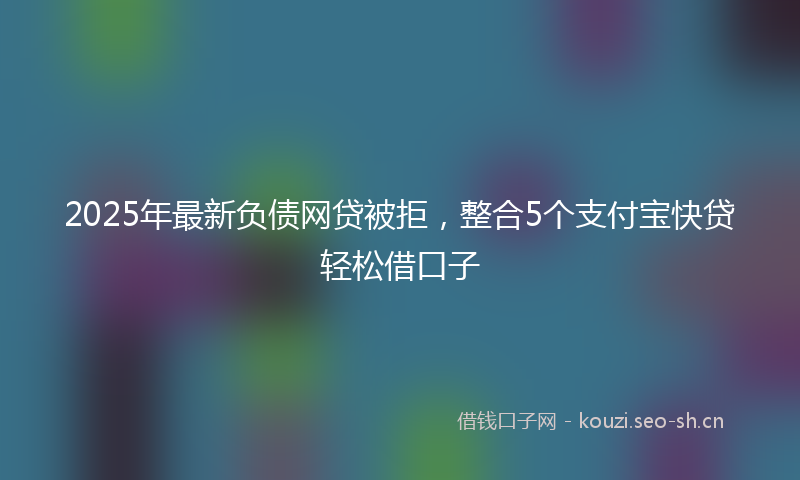 2025年最新负债网贷被拒，整合5个支付宝快贷轻松借口子