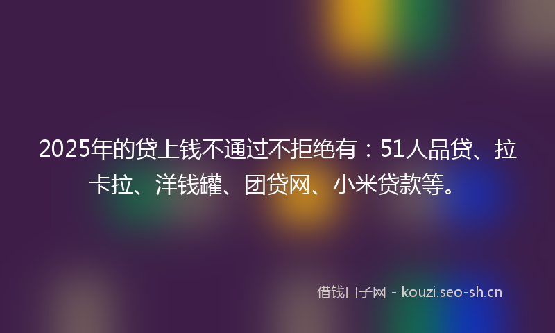 2025年的贷上钱不通过不拒绝有：51人品贷、拉卡拉、洋钱罐、团贷网、小米贷款等。