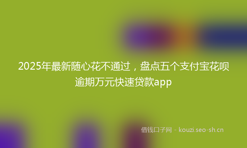 2025年最新随心花不通过，盘点五个支付宝花呗逾期万元快速贷款app