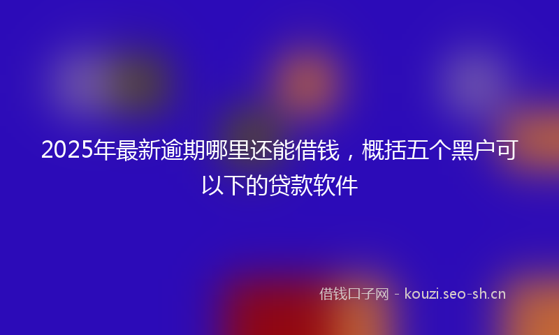 2025年最新逾期哪里还能借钱，概括五个黑户可以下的贷款软件