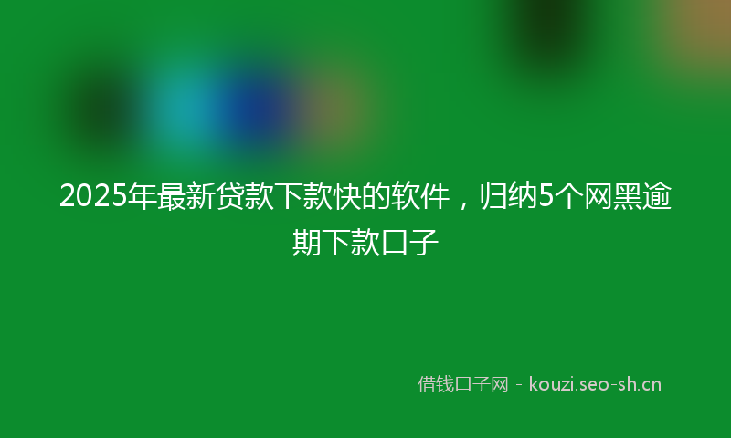 2025年最新贷款下款快的软件，归纳5个网黑逾期下款口子