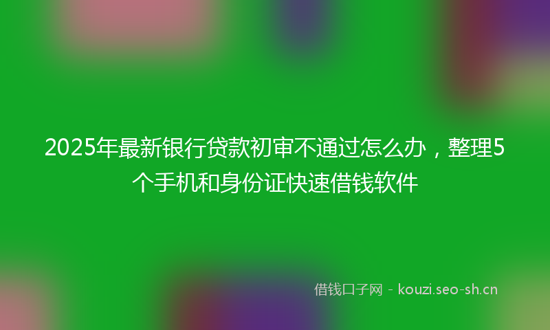 2025年最新银行贷款初审不通过怎么办，整理5个手机和身份证快速借钱软件