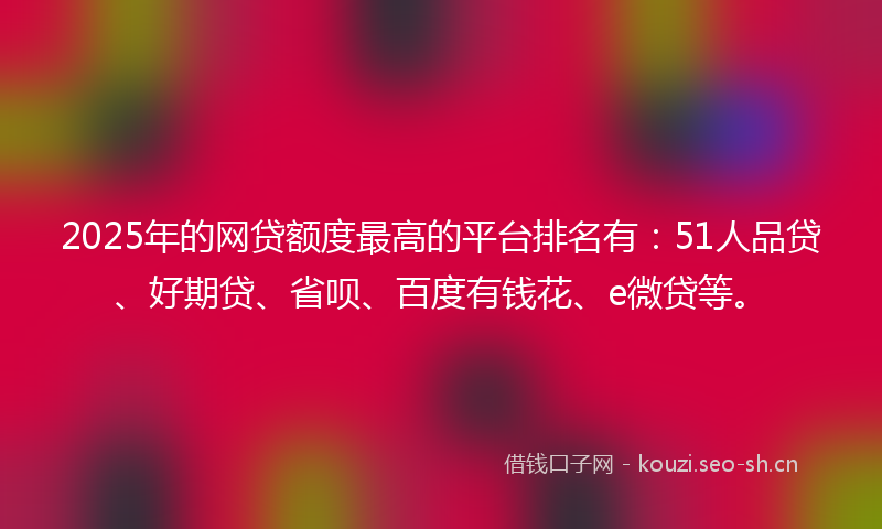 2025年的网贷额度最高的平台排名有：51人品贷、好期贷、省呗、百度有钱花、e微贷等。