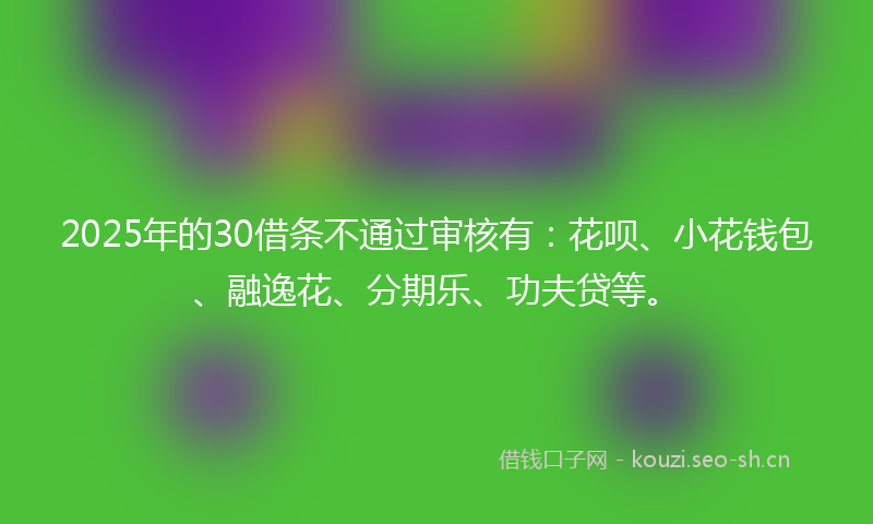2025年的30借条不通过审核有：花呗、小花钱包、融逸花、分期乐、功夫贷等。