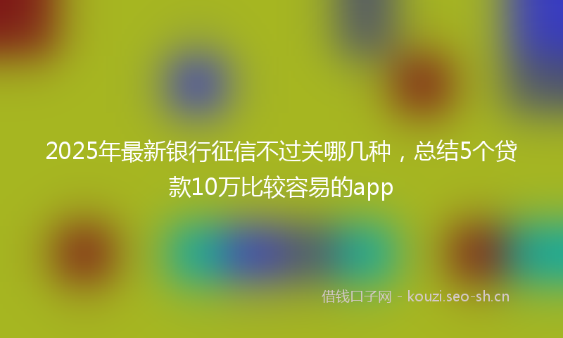 2025年最新银行征信不过关哪几种，总结5个贷款10万比较容易的app
