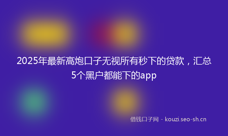 2025年最新高炮口子无视所有秒下的贷款，汇总5个黑户都能下的app