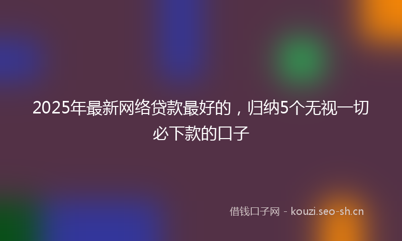 2025年最新网络贷款最好的，归纳5个无视一切必下款的口子