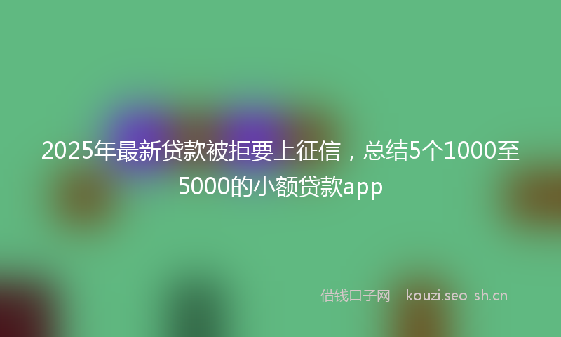 2025年最新贷款被拒要上征信，总结5个1000至5000的小额贷款app
