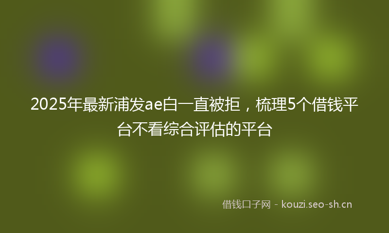 2025年最新浦发ae白一直被拒，梳理5个借钱平台不看综合评估的平台