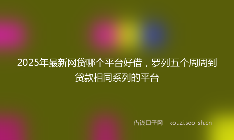 2025年最新网贷哪个平台好借，罗列五个周周到贷款相同系列的平台
