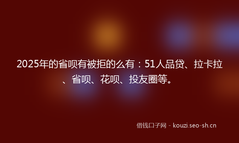 2025年的省呗有被拒的么有：51人品贷、拉卡拉、省呗、花呗、投友圈等。