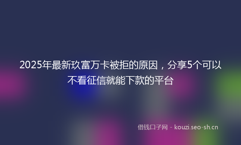 2025年最新玖富万卡被拒的原因，分享5个可以不看征信就能下款的平台