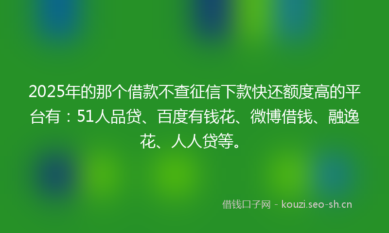 2025年的那个借款不查征信下款快还额度高的平台有：51人品贷、百度有钱花、微博借钱、融逸花、人人贷等。
