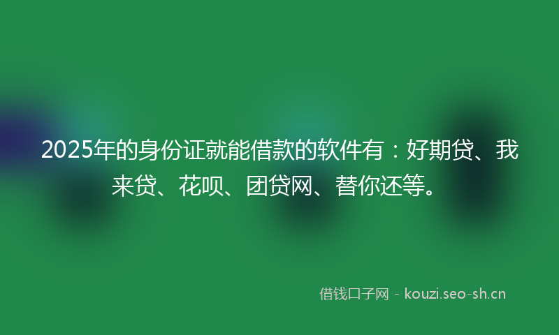 2025年的身份证就能借款的软件有：好期贷、我来贷、花呗、团贷网、替你还等。