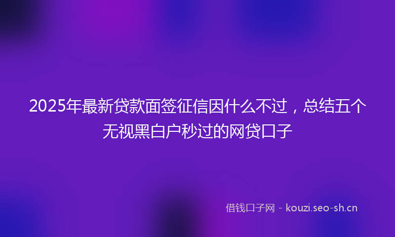 2025年最新贷款面签征信因什么不过，总结五个无视黑白户秒过的网贷口子