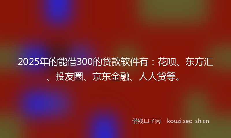 2025年的能借300的贷款软件有：花呗、东方汇、投友圈、京东金融、人人贷等。