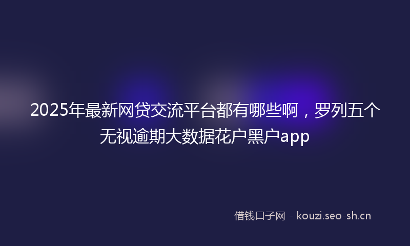 2025年最新网贷交流平台都有哪些啊，罗列五个无视逾期大数据花户黑户app