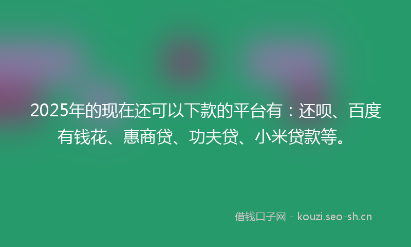 2025年的现在还可以下款的平台有：还呗、百度有钱花、惠商贷、功夫贷、小米贷款等。