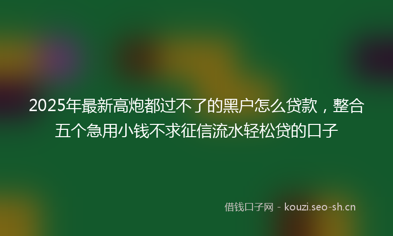 2025年最新高炮都过不了的黑户怎么贷款，整合五个急用小钱不求征信流水轻松贷的口子