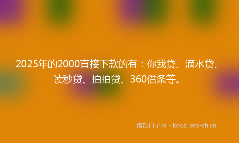 2025年的2000直接下款的有：你我贷、滴水贷、读秒贷、拍拍贷、360借条等。