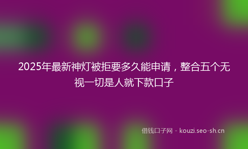 2025年最新神灯被拒要多久能申请，整合五个无视一切是人就下款口子