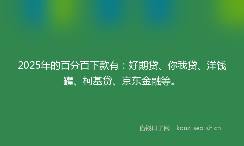 2025年的百分百下款有：好期贷、你我贷、洋钱罐、柯基贷、京东金融等。