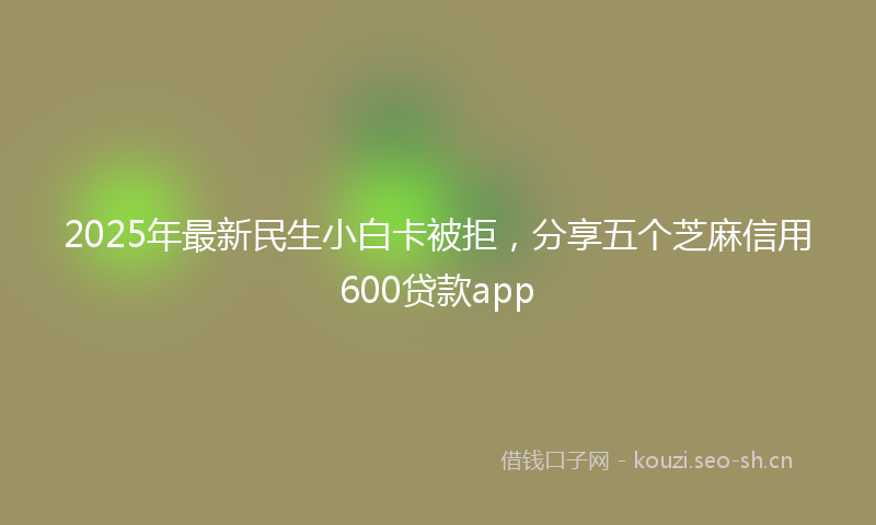 2025年最新民生小白卡被拒，分享五个芝麻信用600贷款app