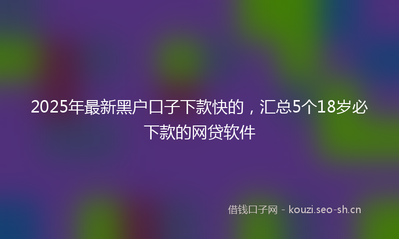 2025年最新黑户口子下款快的，汇总5个18岁必下款的网贷软件