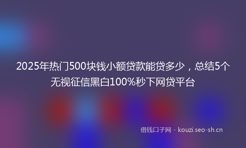 2025年热门500块钱小额贷款能贷多少，总结5个无视征信黑白100%秒下网贷平台