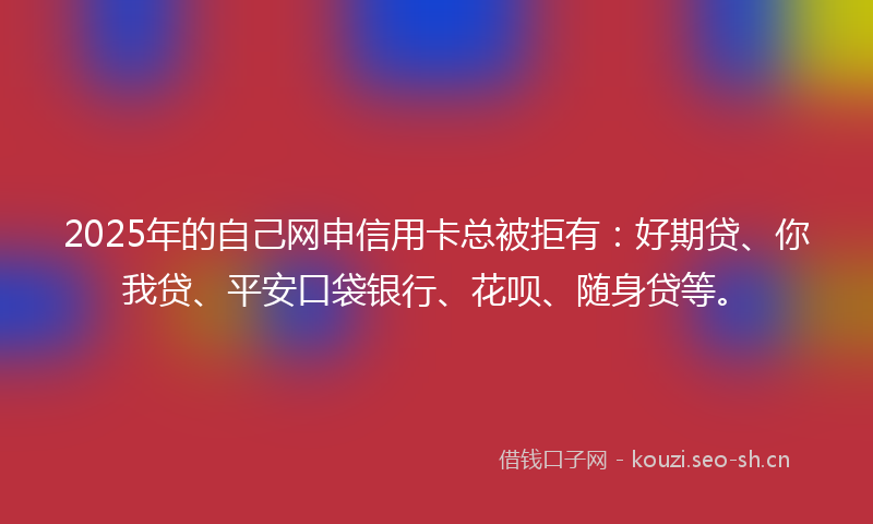 2025年的自己网申信用卡总被拒有：好期贷、你我贷、平安口袋银行、花呗、随身贷等。