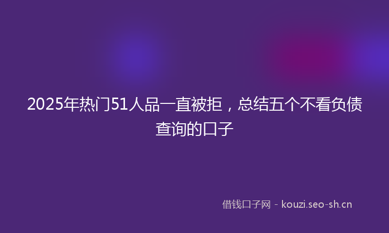 2025年热门51人品一直被拒，总结五个不看负债查询的口子