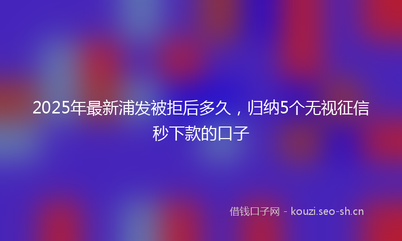 2025年最新浦发被拒后多久，归纳5个无视征信秒下款的口子