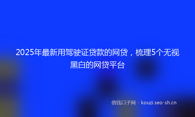 2025年最新用驾驶证贷款的网贷，梳理5个无视黑白的网贷平台