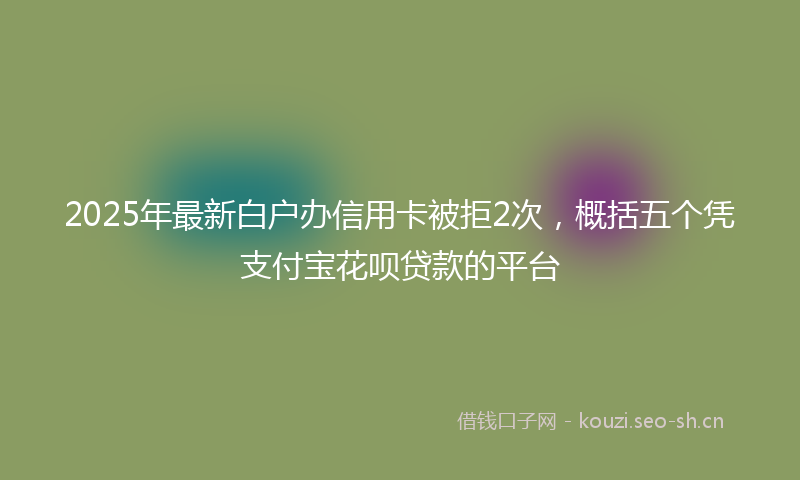 2025年最新白户办信用卡被拒2次，概括五个凭支付宝花呗贷款的平台