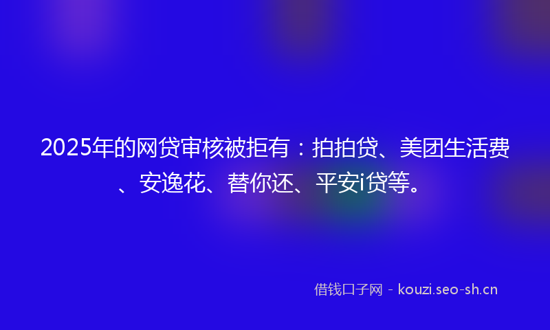 2025年的网贷审核被拒有：拍拍贷、美团生活费、安逸花、替你还、平安i贷等。