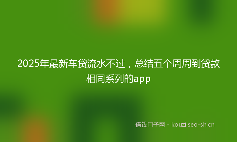 2025年最新车贷流水不过，总结五个周周到贷款相同系列的app