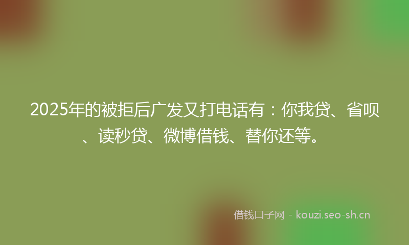 2025年的被拒后广发又打电话有：你我贷、省呗、读秒贷、微博借钱、替你还等。