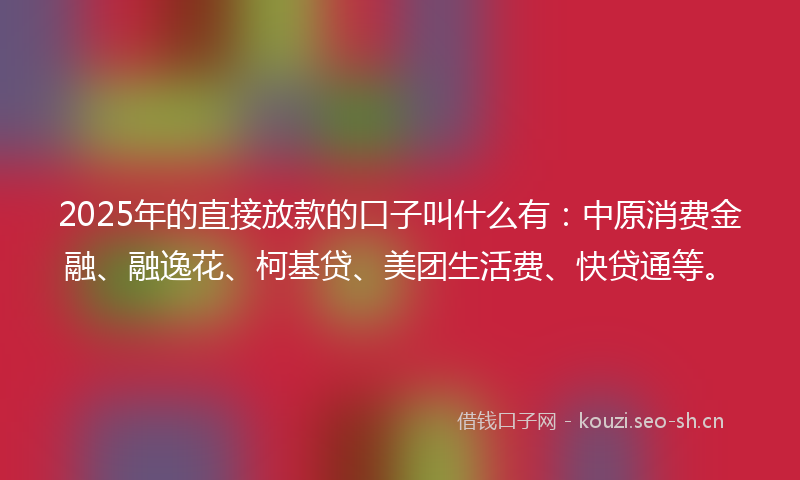 2025年的直接放款的口子叫什么有：中原消费金融、融逸花、柯基贷、美团生活费、快贷通等。