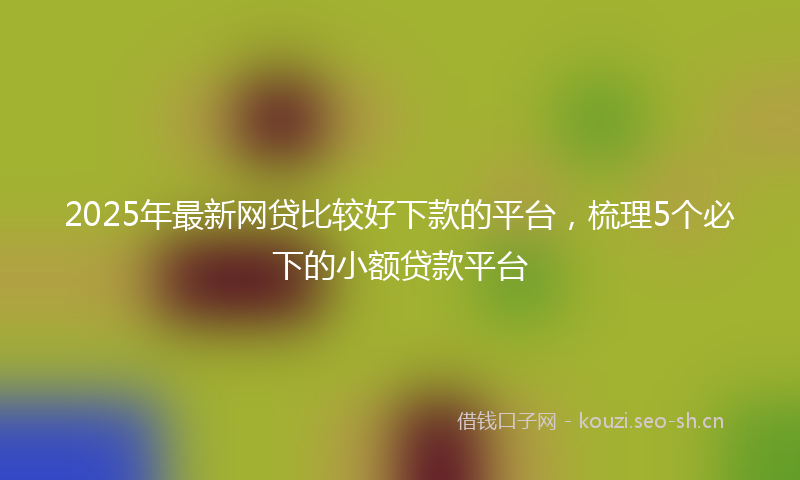 2025年最新网贷比较好下款的平台，梳理5个必下的小额贷款平台