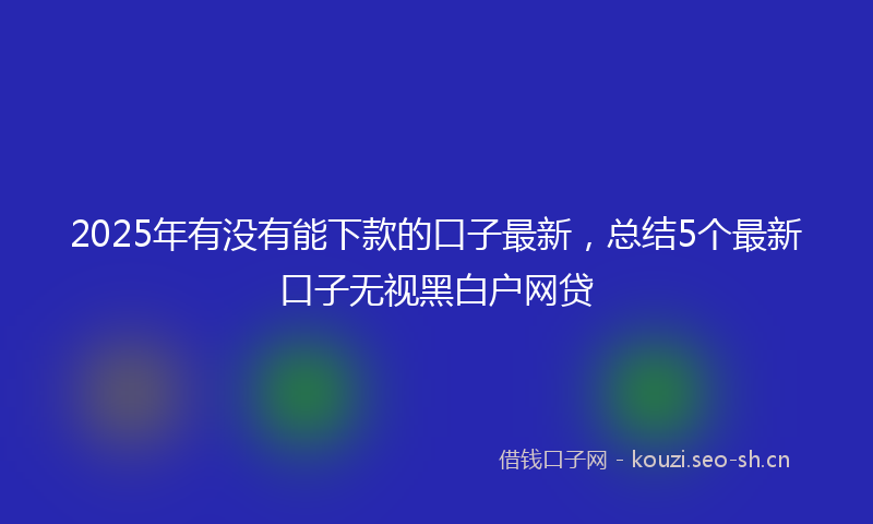 2025年有没有能下款的口子最新，总结5个最新口子无视黑白户网贷