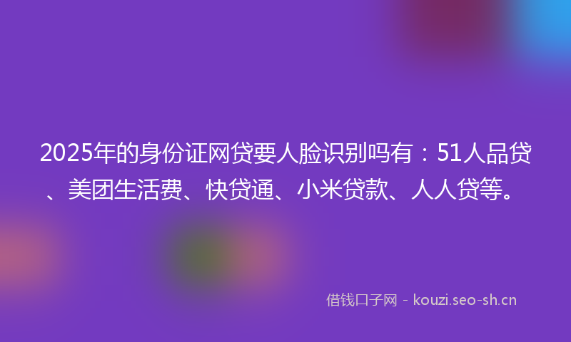 2025年的身份证网贷要人脸识别吗有：51人品贷、美团生活费、快贷通、小米贷款、人人贷等。