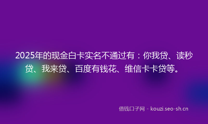 2025年的现金白卡实名不通过有:你我贷、读秒贷、我来贷、百度有钱花、维信卡卡贷等。