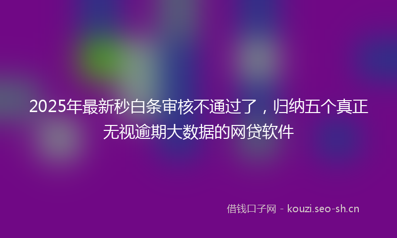2025年最新秒白条审核不通过了，归纳五个真正无视逾期大数据的网贷软件