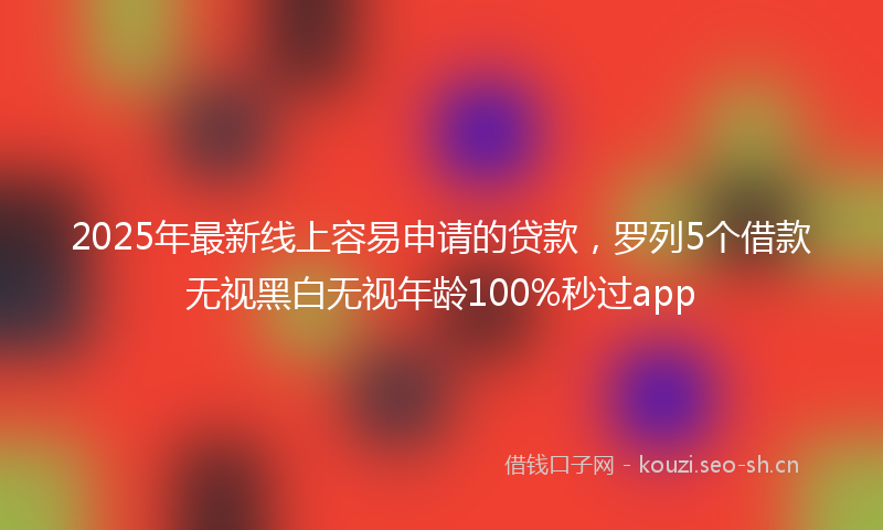 2025年最新线上容易申请的贷款，罗列5个借款无视黑白无视年龄100%秒过app