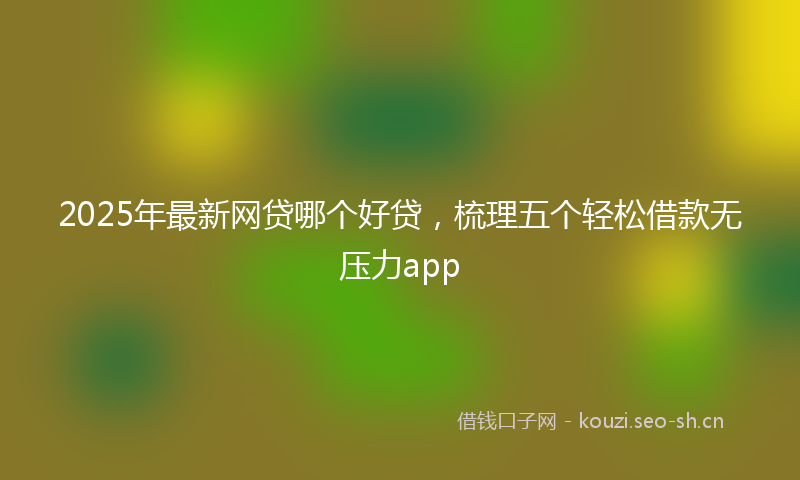 2025年最新网贷哪个好贷，梳理五个轻松借款无压力app